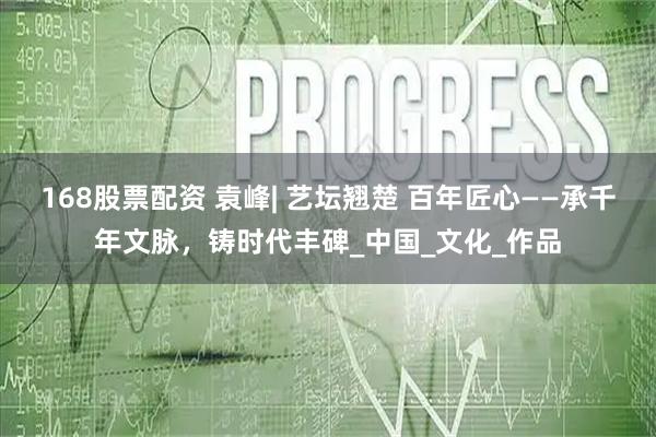 168股票配资 袁峰| 艺坛翘楚 百年匠心——承千年文脉，铸时代丰碑_中国_文化_作品