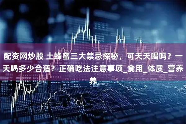 配资网炒股 土蜂蜜三大禁忌探秘，可天天喝吗？一天喝多少合适？正确吃法注意事项_食用_体质_营养