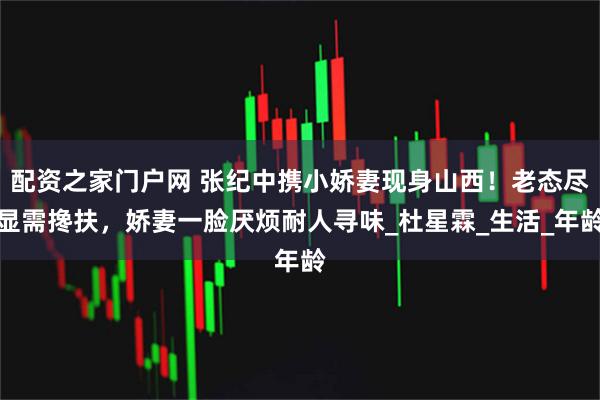 配资之家门户网 张纪中携小娇妻现身山西！老态尽显需搀扶，娇妻一脸厌烦耐人寻味_杜星霖_生活_年龄