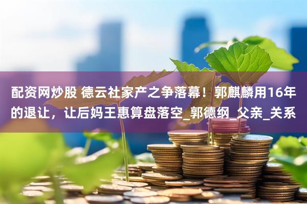 配资网炒股 德云社家产之争落幕！郭麒麟用16年的退让，让后妈王惠算盘落空_郭德纲_父亲_关系