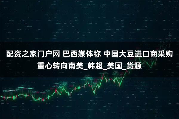 配资之家门户网 巴西媒体称 中国大豆进口商采购重心转向南美_韩超_美国_货源