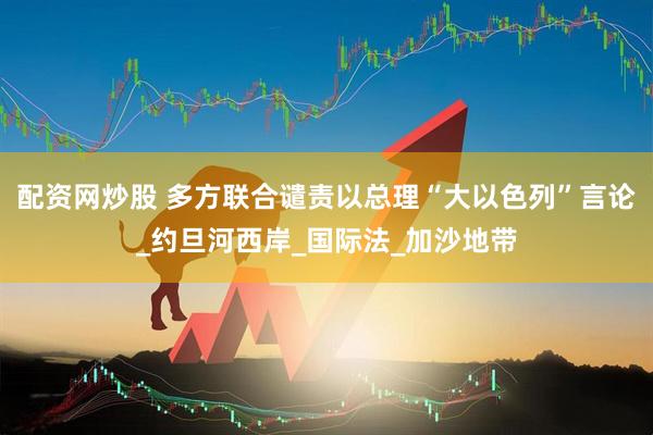 配资网炒股 多方联合谴责以总理“大以色列”言论_约旦河西岸_国际法_加沙地带