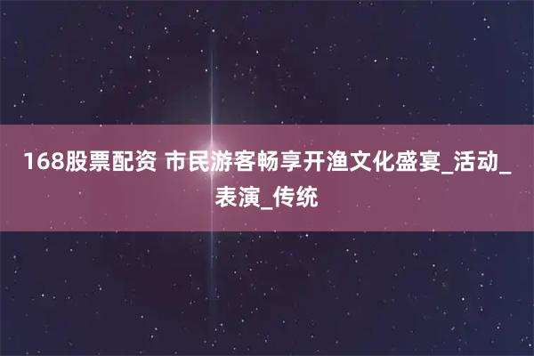 168股票配资 市民游客畅享开渔文化盛宴_活动_表演_传统