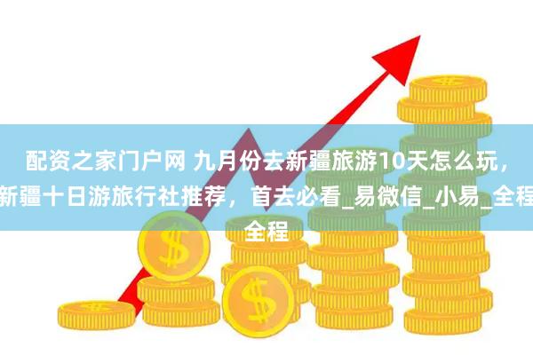 配资之家门户网 九月份去新疆旅游10天怎么玩，新疆十日游旅行社推荐，首去必看_易微信_小易_全程