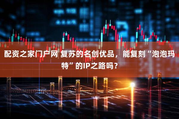 配资之家门户网 复苏的名创优品，能复刻“泡泡玛特”的IP之路吗？