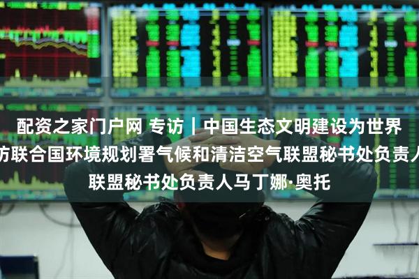配资之家门户网 专访｜中国生态文明建设为世界提供范例——访联合国环境规划署气候和清洁空气联盟秘书处负责人马丁娜·奥托