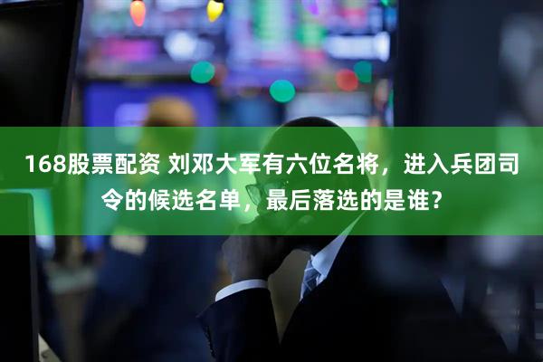 168股票配资 刘邓大军有六位名将，进入兵团司令的候选名单，最后落选的是谁？