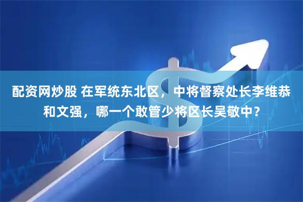 配资网炒股 在军统东北区，中将督察处长李维恭和文强，哪一个敢管少将区长吴敬中？