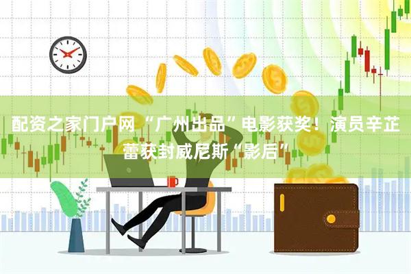 配资之家门户网 “广州出品”电影获奖！演员辛芷蕾获封威尼斯“影后”