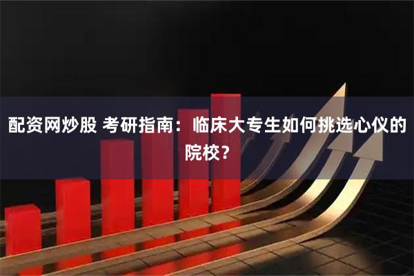 配资网炒股 考研指南：临床大专生如何挑选心仪的院校？