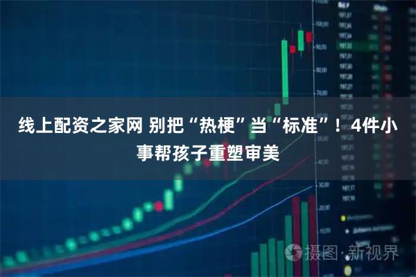线上配资之家网 别把“热梗”当“标准”！4件小事帮孩子重塑审美
