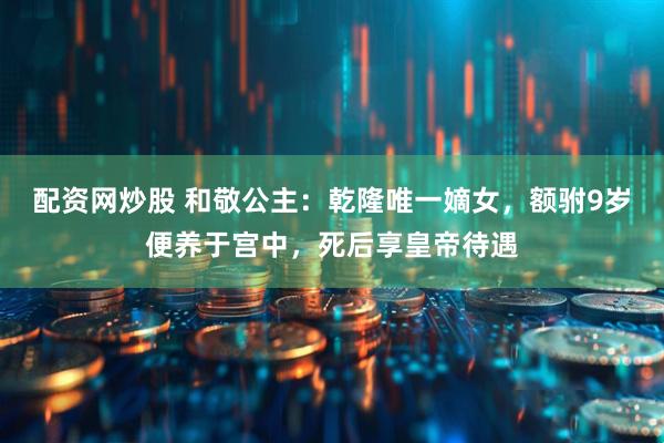 配资网炒股 和敬公主：乾隆唯一嫡女，额驸9岁便养于宫中，死后享皇帝待遇
