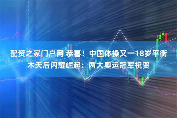 配资之家门户网 恭喜!中国体操又一18岁平衡木天后闪耀崛起:两大奥运冠军祝贺