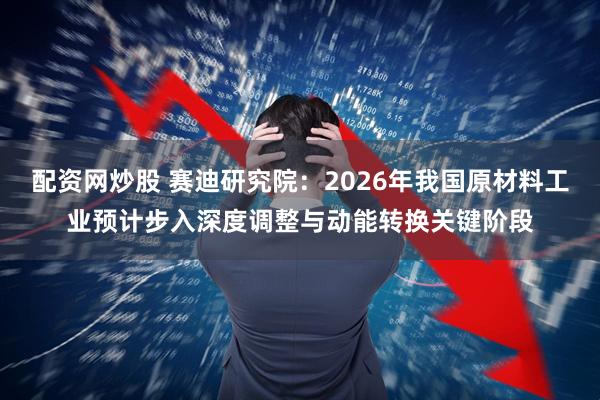 配资网炒股 赛迪研究院：2026年我国原材料工业预计步入深度调整与动能转换关键阶段