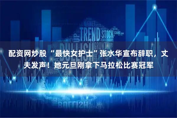 配资网炒股 “最快女护士”张水华宣布辞职，丈夫发声！她元旦刚拿下马拉松比赛冠军